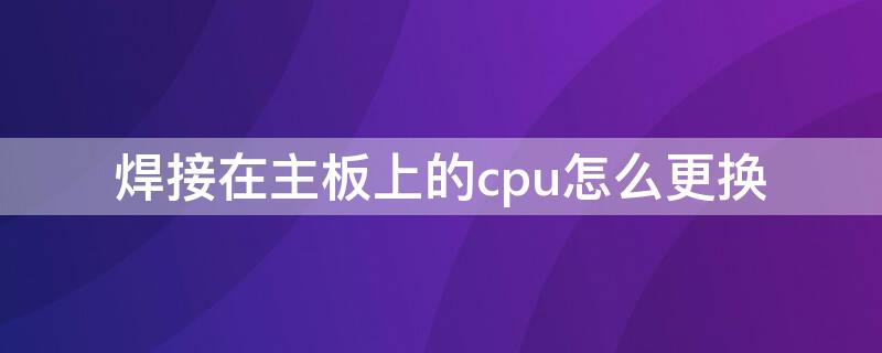 焊接在主板上的cpu怎么更换 cpu焊死在主板上可以更换吗