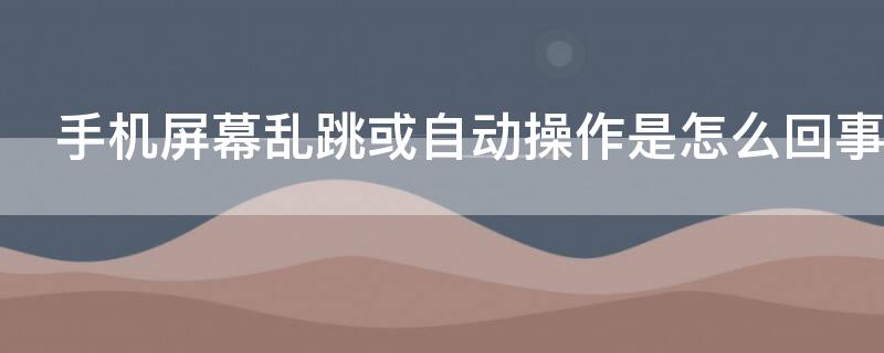 手机屏幕乱跳或自动操作是怎么回事 手机屏幕总是自己乱跳