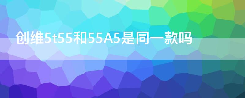 創(chuàng)維5t55和55A5是同一款嗎（創(chuàng)維電視5t55跟55a5有啥區(qū)別）