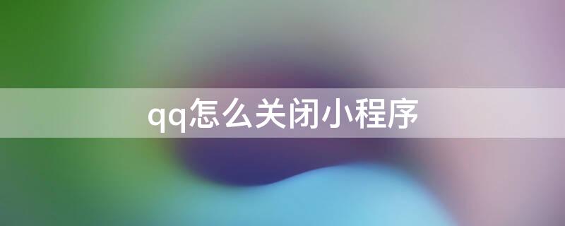 qq怎么关闭小程序 qq怎么关闭小程序的游戏