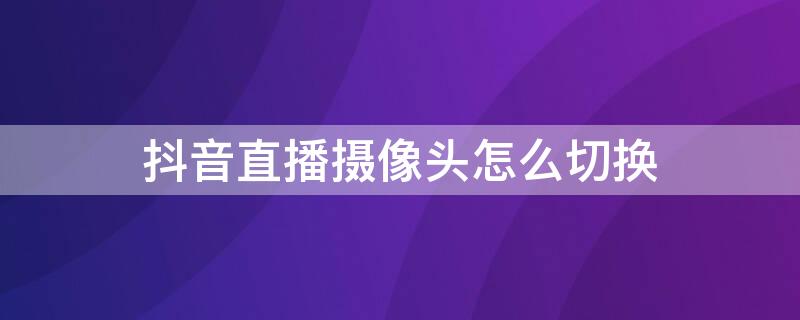 抖音直播攝像頭怎么切換（抖音直播攝像頭怎么切換鏡頭）