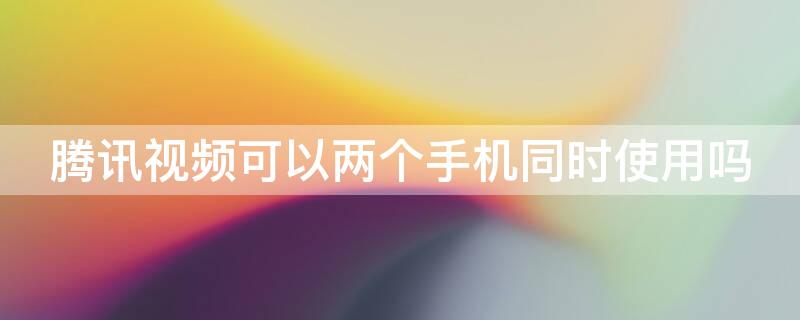 騰訊視頻可以兩個手機同時使用嗎 騰訊視頻兩個手機可以同時用嗎?