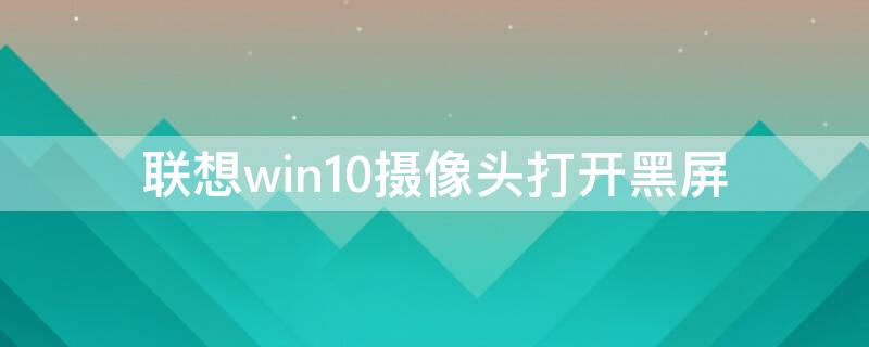 联想win10摄像头打开黑屏（联想win10摄像头打开黑屏是什么原因）