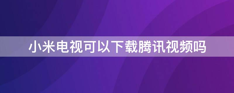 小米电视可以下载腾讯视频吗（腾讯视频小米电视版下载）