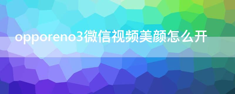 opporeno3微信视频美颜怎么开 opporeno3手机微信视频怎么开美颜