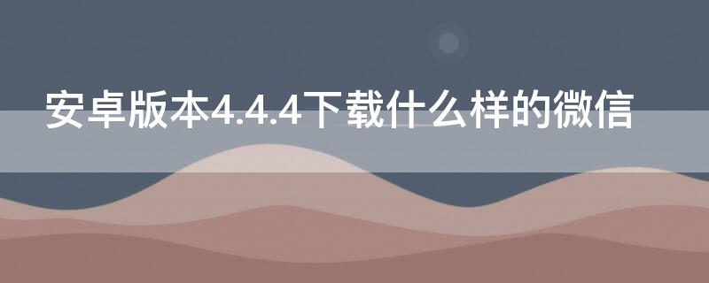 安卓版本4.4.4下载什么样的微信 安卓4.4.2下载哪个版本微信