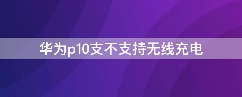 华为p10支不支持无线充电（华为p10能用无线充电器吗）