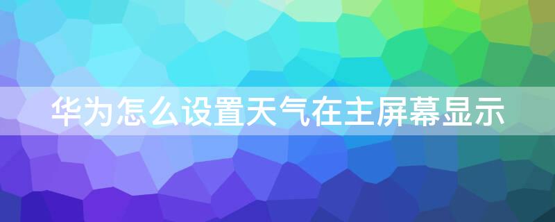 华为怎么设置天气在主屏幕显示 华为怎么在主屏幕显示时间和天气