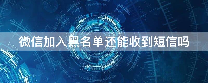 微信加入黑名单还能收到短信吗（微信加入黑名单发短信对方能收到吗）