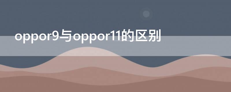 oppor9與oppor11的區(qū)別 oppor9和oppor11的區(qū)別