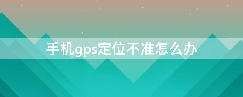 手機(jī)gps定位不準(zhǔn)怎么辦（手機(jī)gps不定位怎么回事）