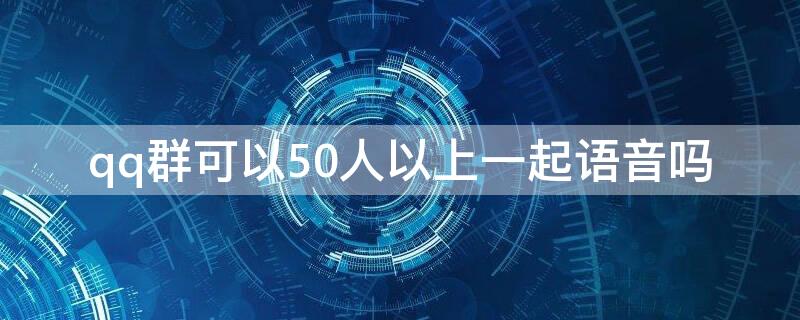 qq群可以50人以上一起语音吗 qq群语音最多可以几个人参与?