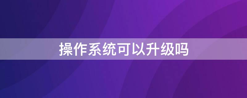 操作系统可以升级吗 为什么要升级操作系统