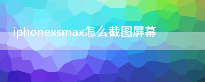 iPhonexsmax怎么截图屏幕 iphonexsmax如何截屏图