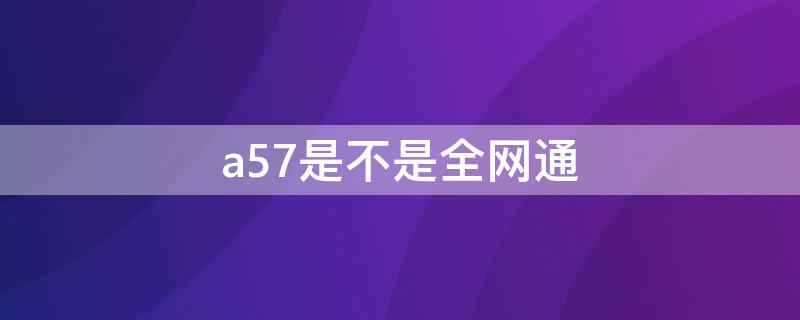 a57是不是全网通 a57是不是全网通手机