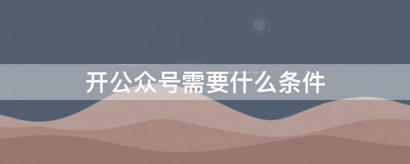 开公众号需要什么条件（开一个公众号要具备什么条件）