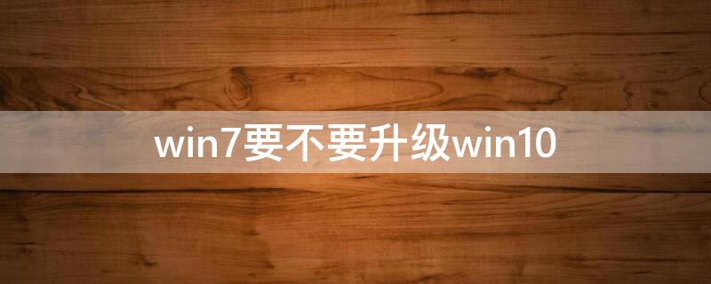 win7要不要升级win10 win7要不要升级win10系统版本