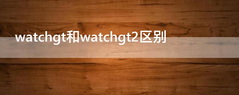 watchgt和watchgt2区别 watchgt2和watchgt2e区别