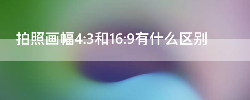 拍照畫(huà)幅4:3和16:9有什么區(qū)別 相機(jī)拍照16比9和4比3的區(qū)別