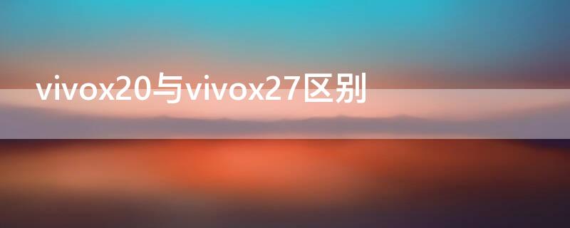 vivox20與vivox27區(qū)別 vivox21與vivox27的區(qū)別