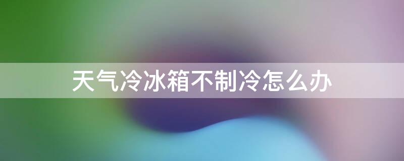 天氣冷冰箱不制冷怎么辦（天冷了冰箱不制冷怎么辦）