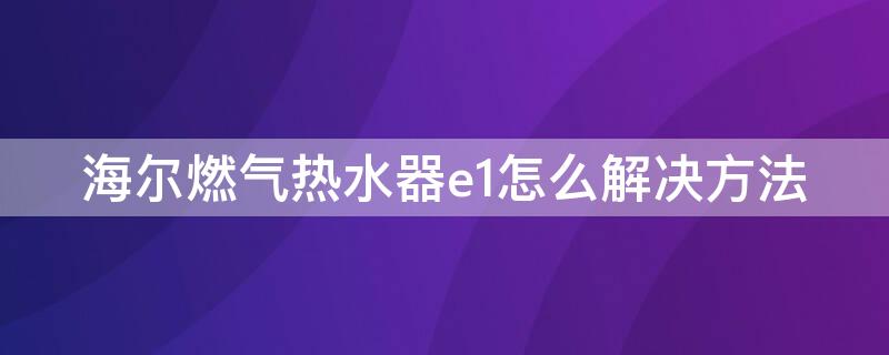 海尔燃气热水器e1怎么解决方法（海尔天然气热水器e1故障解决方法）