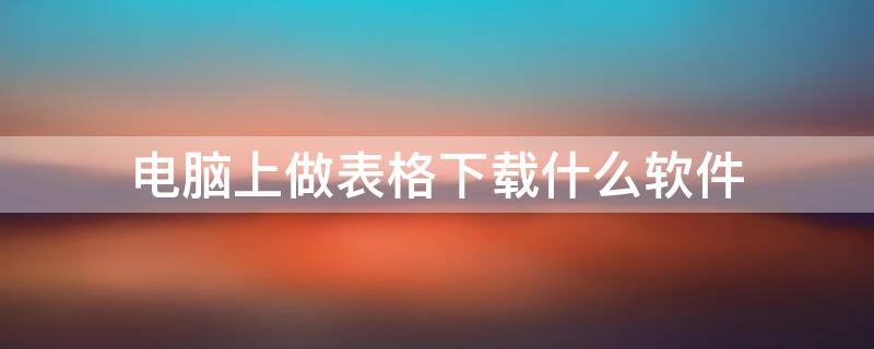 電腦上做表格下載什么軟件 做表格的電腦軟件怎么下載