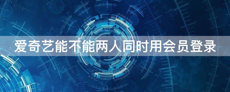 爱奇艺能不能两人同时用会员登录（爱奇艺会员可以两人同时使用吗）