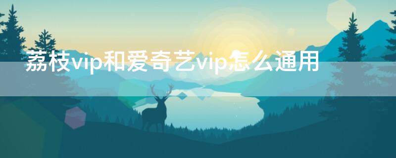 荔枝vip和爱奇艺vip怎么通用（爱奇艺会员荔枝能用吗）