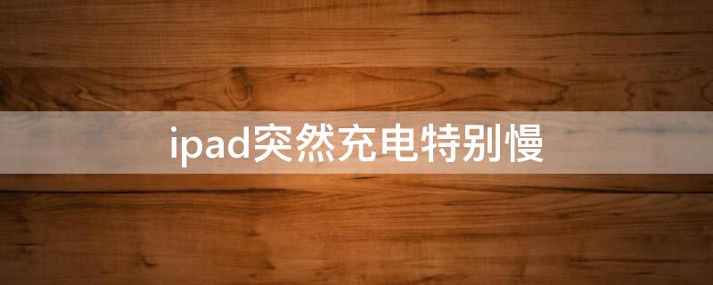 ipad突然充电特别慢 ipad突然充电特别慢怎么回事