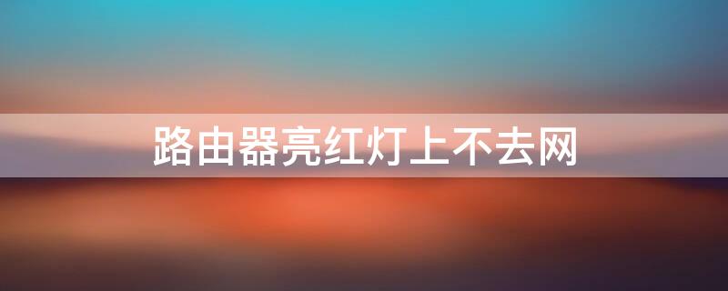 路由器亮红灯上不去网（路由器亮红灯上不去网是怎么回事）