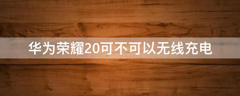 華為榮耀20可不可以無線充電 華為榮耀20不支持無線充電嗎?