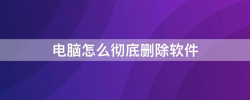 电脑怎么彻底删除软件 电脑怎么彻底删除软件残留