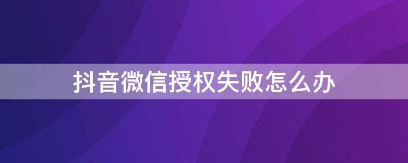 抖音微信授权失败怎么办 抖音授权微信失败怎么解决