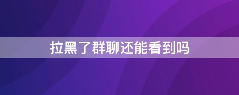 拉黑了群聊還能看到嗎（微信拉黑了能看到群聊嗎）