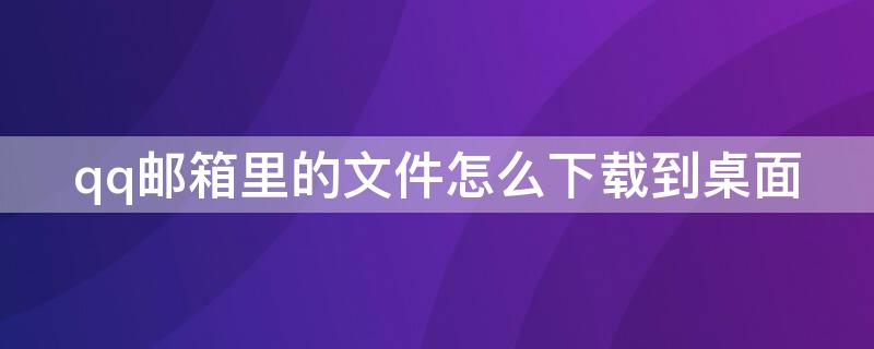 qq邮箱里的文件怎么下载到桌面（怎么把qq邮箱的文件下载到桌面）