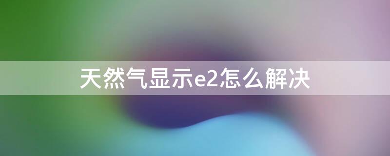 天然氣顯示e2怎么解決 天然氣顯示e2怎么處理