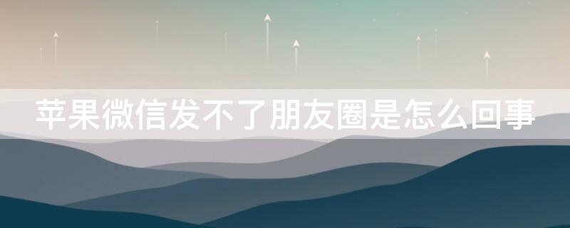 iPhone微信發(fā)不了朋友圈是怎么回事（蘋果手機(jī)發(fā)不了朋友圈怎么回事）