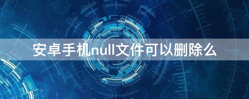 安卓手机null文件可以删除么 手机文件夹null可以删除吗是什么意思