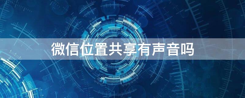 微信位置共享有声音吗（微信实时共享位置有声音吗）