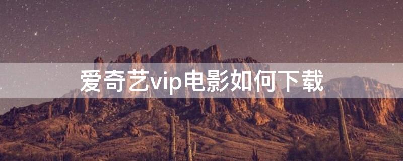 愛奇藝vip電影如何下載 愛奇藝VIP電影下載