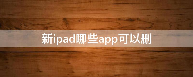 新ipad哪些app可以删（新ipad自带app可以删）