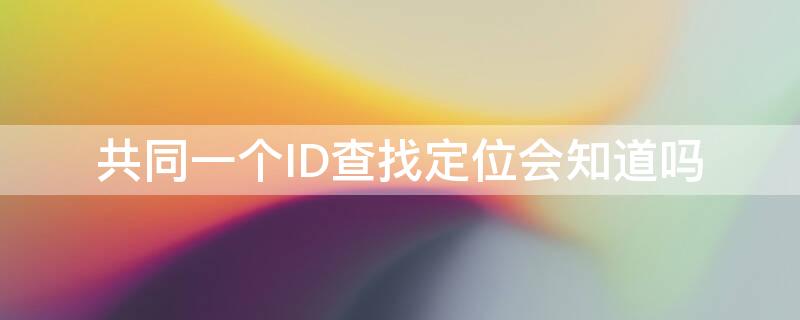 共同一個ID查找定位會知道嗎 共同一個ID查找定位會知道嗎其中一個手機關(guān)機