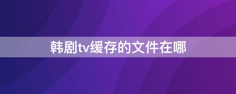 韓劇tv緩存的文件在哪 韓劇tv視頻緩存路徑