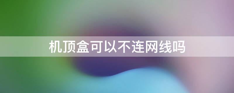 機頂盒可以不連網線嗎 機頂盒可以不接網線嗎