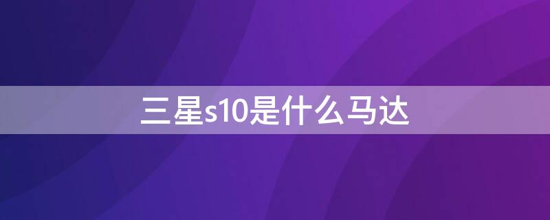 三星s10是什么馬達（三星s10馬達算什么水平）