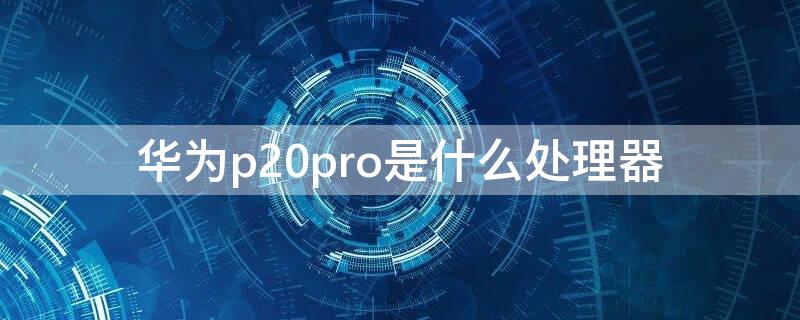 華為p20pro是什么處理器 p20pro處理器是哪個型號