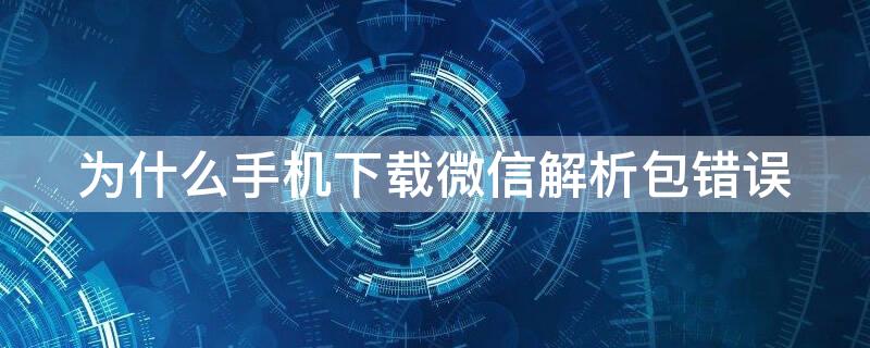 为什么手机下载微信解析包错误 手机下载微信解析包错误怎么回事