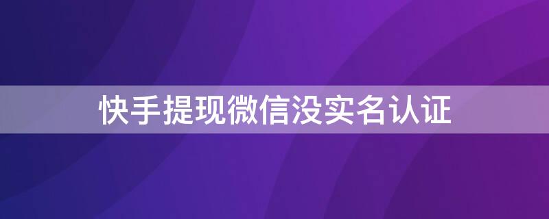 快手提现微信没实名认证 快手提现失败微信实名制后认证钱微信还会收到不