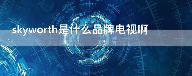 skyworth是什么品牌电视啊（电视skyworth是什么牌子）